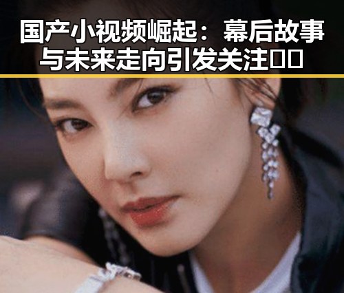 国产小视频崛起:幕后故事与未来走向引发关注 🎥✨